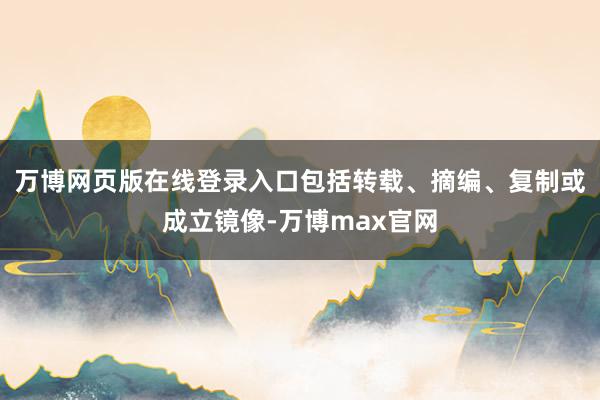 万博网页版在线登录入口包括转载、摘编、复制或成立镜像-万博max官网