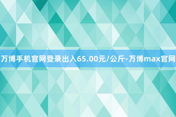 万博手机官网登录出入65.00元/公斤-万博max官网