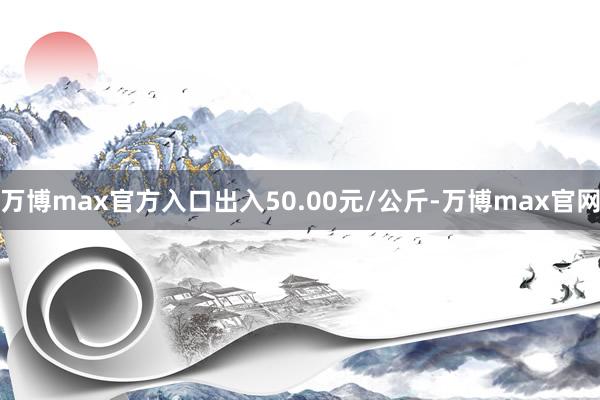 万博max官方入口出入50.00元/公斤-万博max官网