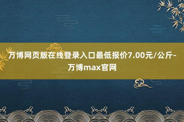 万博网页版在线登录入口最低报价7.00元/公斤-万博max官网