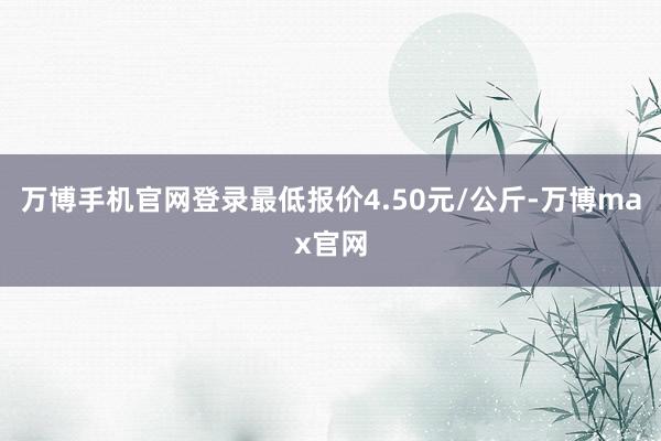 万博手机官网登录最低报价4.50元/公斤-万博max官网