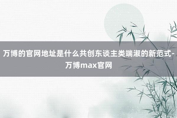万博的官网地址是什么共创东谈主类端淑的新范式-万博max官网
