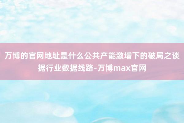 万博的官网地址是什么公共产能激增下的破局之谈据行业数据线路-万博max官网