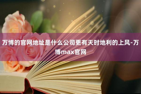 万博的官网地址是什么公司更有天时地利的上风-万博max官网