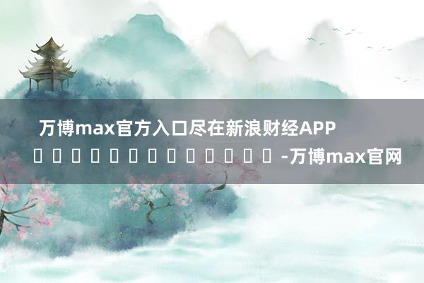万博max官方入口尽在新浪财经APP            													-万博max官网