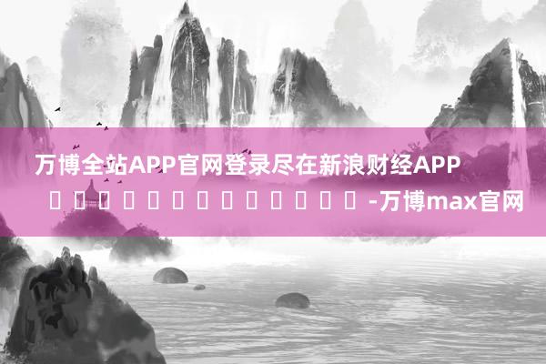 万博全站APP官网登录尽在新浪财经APP -万博max官网