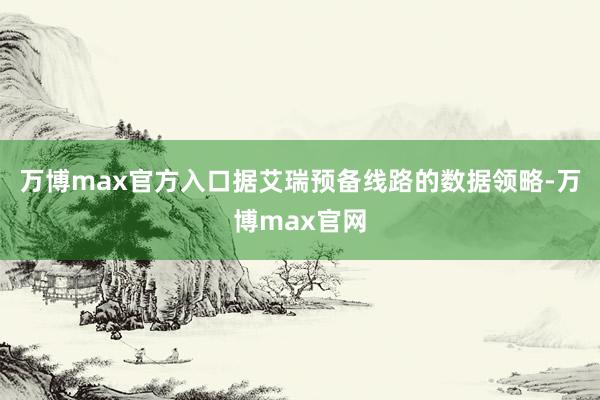 万博max官方入口据艾瑞预备线路的数据领略-万博max官网