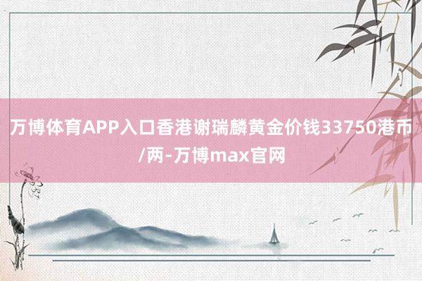 万博体育APP入口香港谢瑞麟黄金价钱33750港币/两-万博max官网