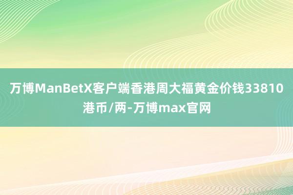 万博ManBetX客户端香港周大福黄金价钱33810港币/两-万博max官网