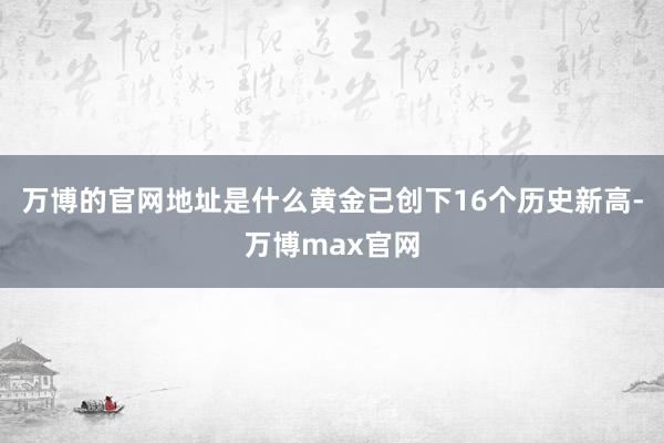 万博的官网地址是什么黄金已创下16个历史新高-万博max官网