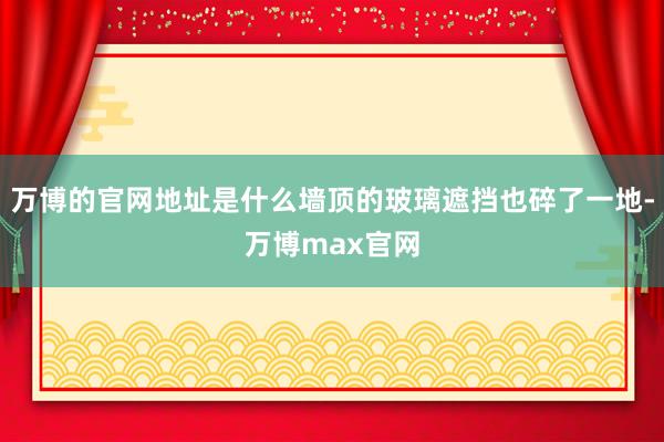 万博的官网地址是什么墙顶的玻璃遮挡也碎了一地-万博max官网