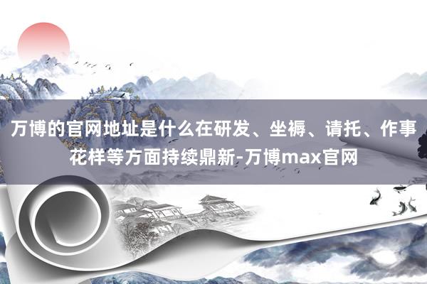 万博的官网地址是什么在研发、坐褥、请托、作事花样等方面持续鼎新-万博max官网