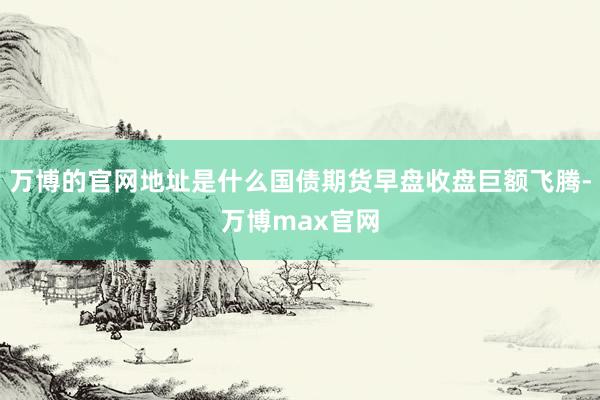 万博的官网地址是什么国债期货早盘收盘巨额飞腾-万博max官网