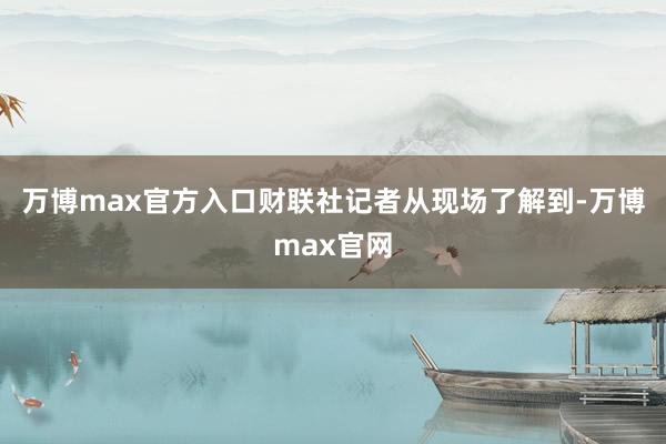 万博max官方入口财联社记者从现场了解到-万博max官网