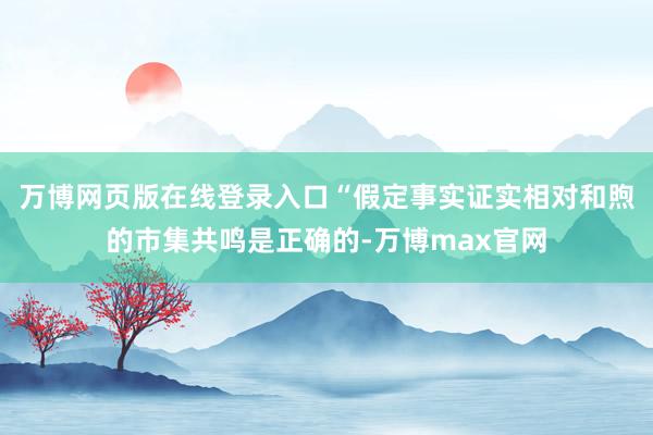 万博网页版在线登录入口“假定事实证实相对和煦的市集共鸣是正确的-万博max官网