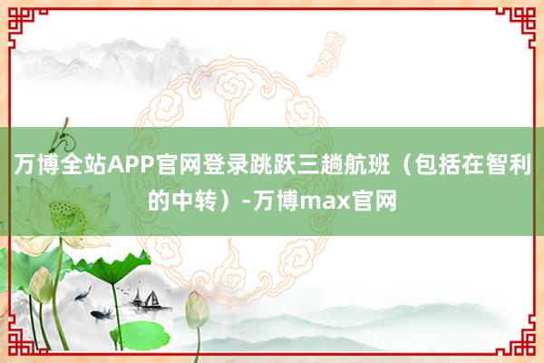 万博全站APP官网登录跳跃三趟航班(包括在智利的中转)-万博max官网