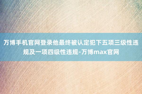 万博手机官网登录他最终被认定犯下五项三级性违规及一项四级性违规-万博max官网