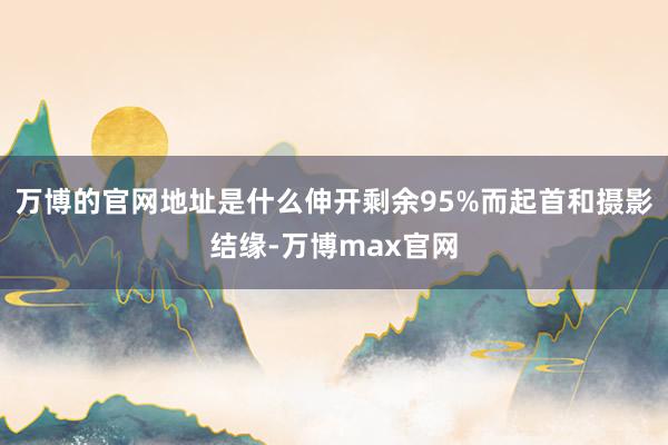 万博的官网地址是什么伸开剩余95%而起首和摄影结缘-万博max官网