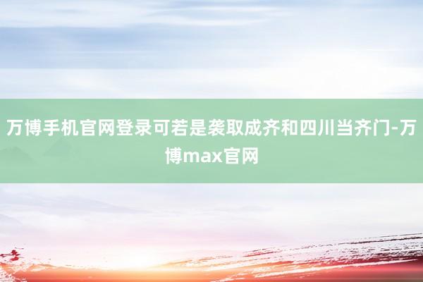 万博手机官网登录可若是袭取成齐和四川当齐门-万博max官网