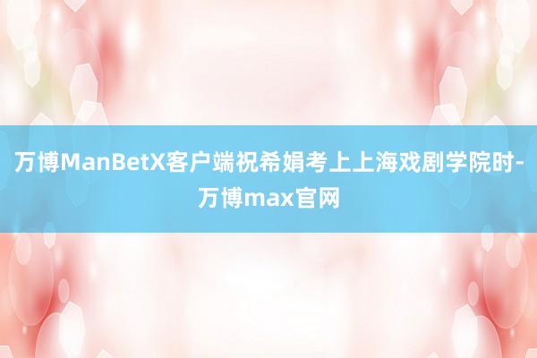 万博ManBetX客户端祝希娟考上上海戏剧学院时-万博max官网