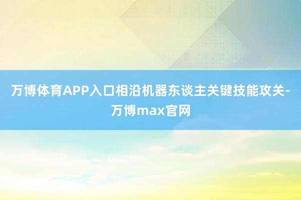 万博体育APP入口相沿机器东谈主关键技能攻关-万博max官网