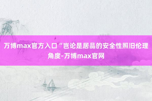万博max官方入口　　“岂论是居品的安全性照旧伦理角度-万博max官网
