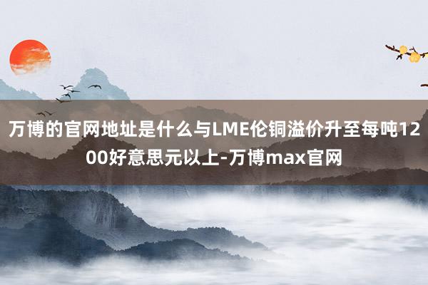 万博的官网地址是什么与LME伦铜溢价升至每吨1200好意思元以上-万博max官网