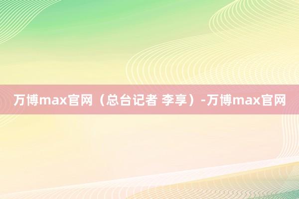 万博max官网（总台记者 李享）-万博max官网