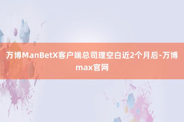 万博ManBetX客户端总司理空白近2个月后-万博max官网