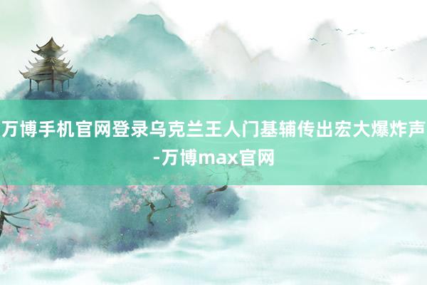 万博手机官网登录乌克兰王人门基辅传出宏大爆炸声-万博max官网