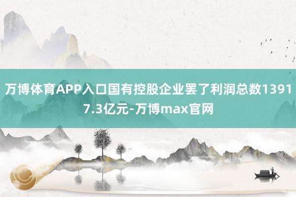 万博体育APP入口国有控股企业罢了利润总数13917.3亿元-万博max官网