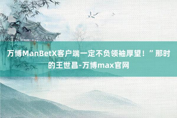 万博ManBetX客户端一定不负领袖厚望！”那时的王世昌-万博max官网