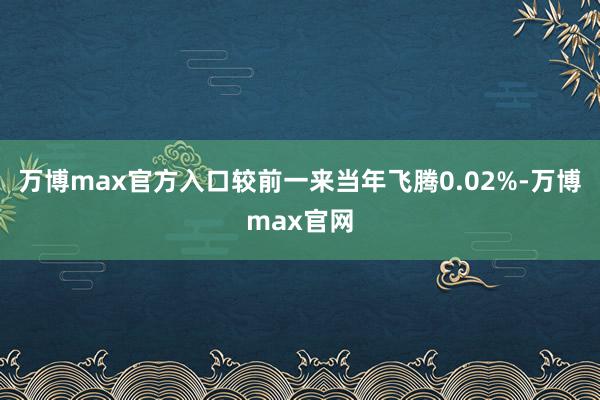 万博max官方入口较前一来当年飞腾0.02%-万博max官网