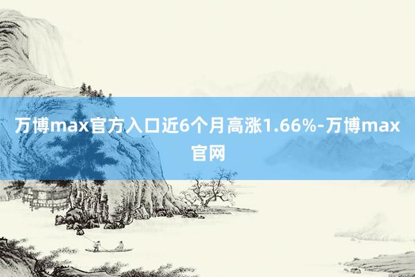 万博max官方入口近6个月高涨1.66%-万博max官网