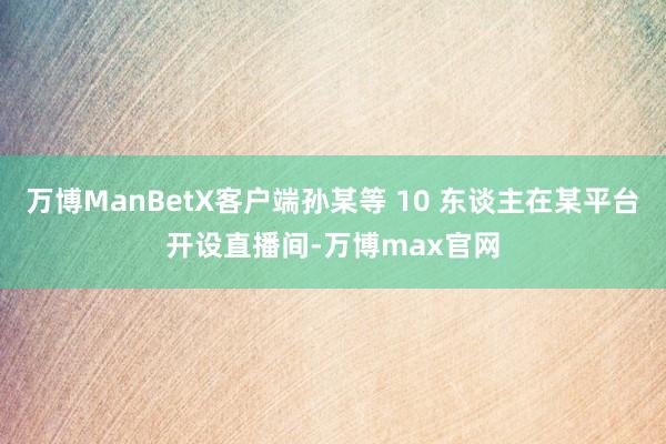 万博ManBetX客户端孙某等 10 东谈主在某平台开设直播间-万博max官网