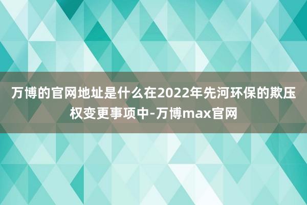万博的官网地址是什么在2022年先河环保的欺压权变更事项中-万博max官网