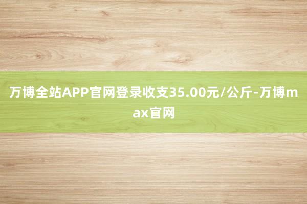 万博全站APP官网登录收支35.00元/公斤-万博max官网