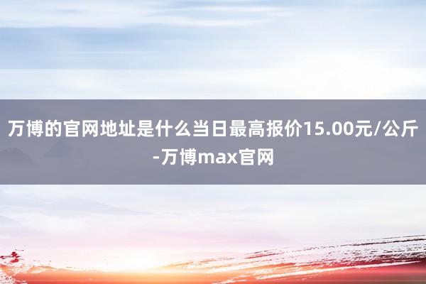 万博的官网地址是什么当日最高报价15.00元/公斤-万博max官网