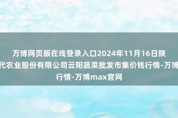 万博网页版在线登录入口2024年11月16日陕西泾云当代农业股份有限公司云阳蔬菜批发市集价钱行情-万博max官网