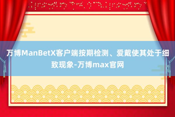 万博ManBetX客户端按期检测、爱戴使其处于细致现象-万博max官网