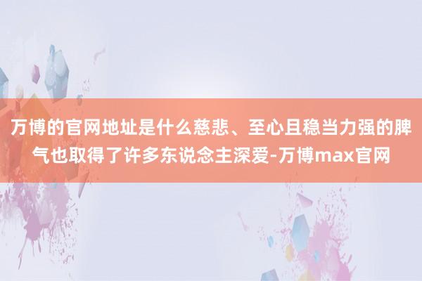 万博的官网地址是什么慈悲、至心且稳当力强的脾气也取得了许多东说念主深爱-万博max官网