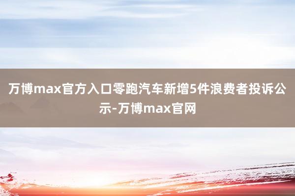 万博max官方入口零跑汽车新增5件浪费者投诉公示-万博max官网