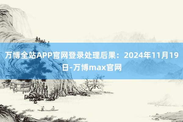 万博全站APP官网登录处理后果：2024年11月19日-万博max官网