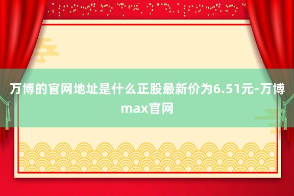 万博的官网地址是什么正股最新价为6.51元-万博max官网