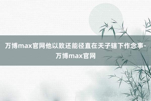 万博max官网他以致还能径直在天子辖下作念事-万博max官网