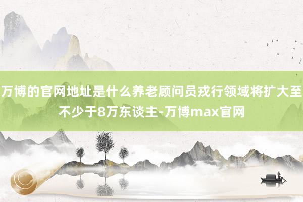 万博的官网地址是什么养老顾问员戎行领域将扩大至不少于8万东谈主-万博max官网