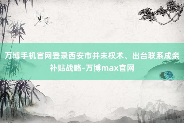 万博手机官网登录西安市并未权术、出台联系成亲补贴战略-万博max官网