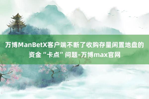 万博ManBetX客户端不断了收购存量闲置地盘的资金“卡点”问题-万博max官网