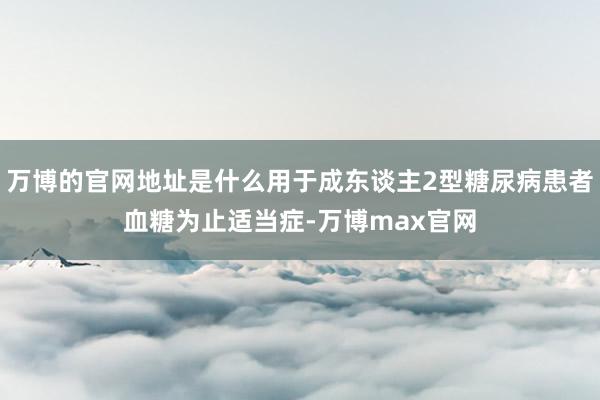 万博的官网地址是什么用于成东谈主2型糖尿病患者血糖为止适当症-万博max官网