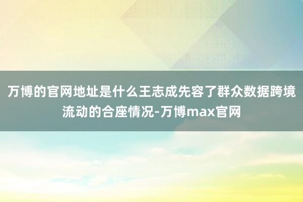 万博的官网地址是什么王志成先容了群众数据跨境流动的合座情况-万博max官网